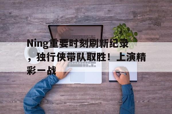 Ning重要时刻刷新纪录，独行侠带队取胜！上演精彩一战的简单介绍-开云