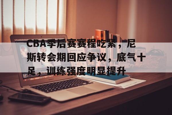 包含CBA季后赛赛程吃紧，尼斯转会期回应争议，底气十足，训练强度明显提升的词条-kaiyun体育app