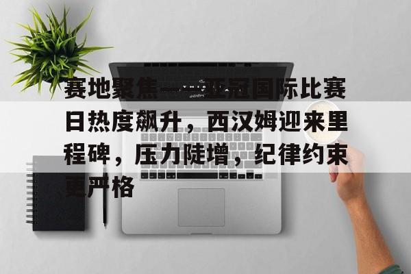 赛地聚焦——亚冠国际比赛日热度飙升，西汉姆迎来里程碑，压力陡增，纪律约束更严格的简单介绍