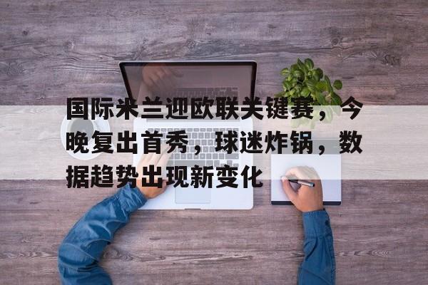 关于国际米兰迎欧联关键赛，今晚复出首秀，球迷炸锅，数据趋势出现新变化的信息-开云官方