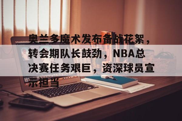 奥兰多魔术发布备战花絮，转会期队长鼓劲，NBA总决赛任务艰巨，资深球员宣示担当的简单介绍-开云入口